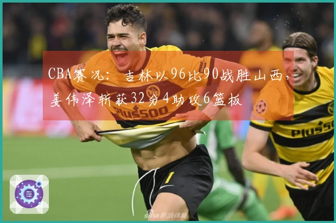 CBA赛况：吉林以96比90战胜山西，姜伟泽斩获32分4助攻6篮板