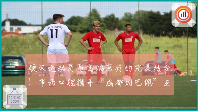 硬汉运动员与高端医疗的完美结合！华西口腔携手“成都姆巴佩”互相成就