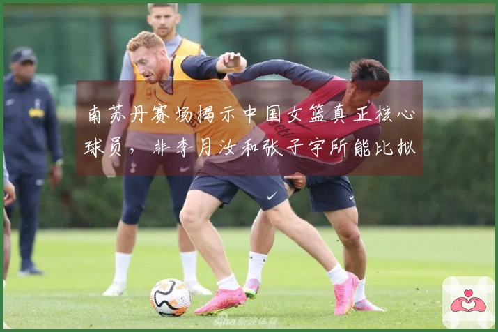 南苏丹赛场揭示中国女篮真正核心球员，非李月汝和张子宇所能比拟