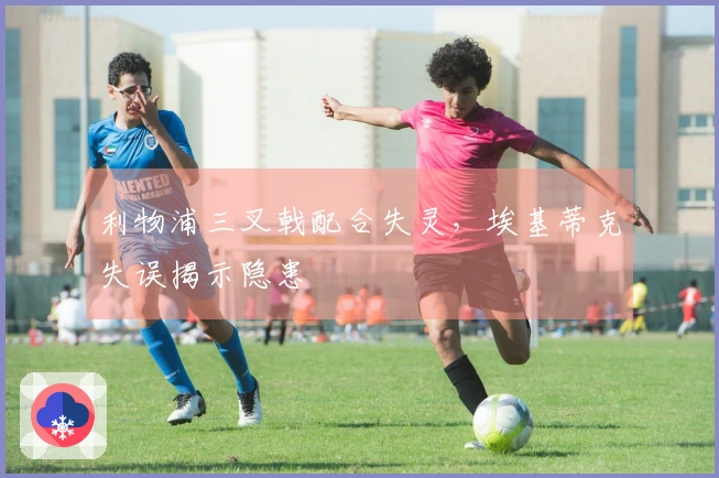 利物浦三叉戟配合失灵，埃基蒂克失误揭示隐患