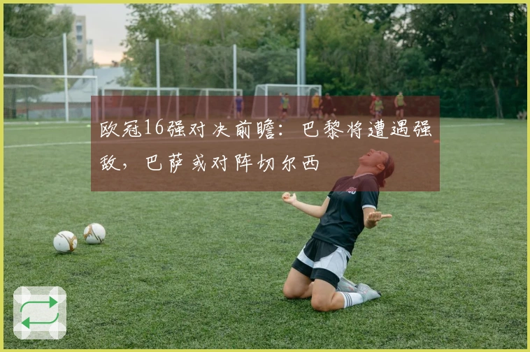 欧冠16强对决前瞻：巴黎将遭遇强敌，巴萨或对阵切尔西