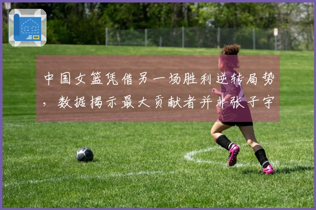 中国女篮凭借另一场胜利逆转局势，数据揭示最大贡献者并非张子宇