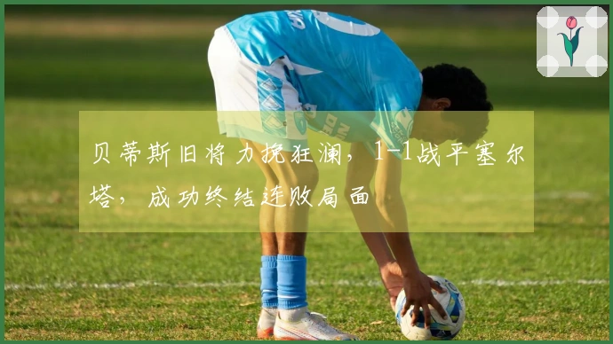 贝蒂斯旧将力挽狂澜，1-1战平塞尔塔，成功终结连败局面