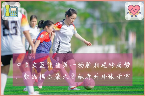 中国女篮凭借另一场胜利逆转局势，数据揭示最大贡献者并非张子宇