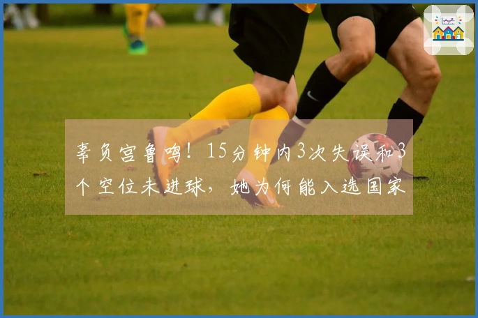 辜负宫鲁鸣！15分钟内3次失误和3个空位未进球，她为何能入选国家队？