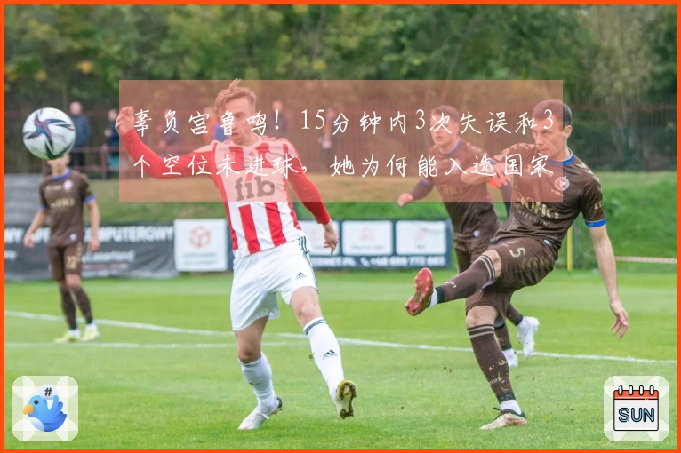 辜负宫鲁鸣！15分钟内3次失误和3个空位未进球，她为何能入选国家队？