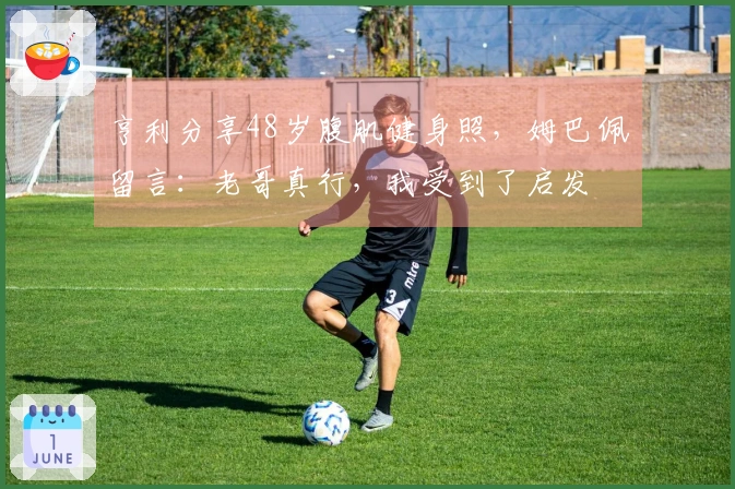 亨利分享48岁腹肌健身照，姆巴佩留言：老哥真行，我受到了启发