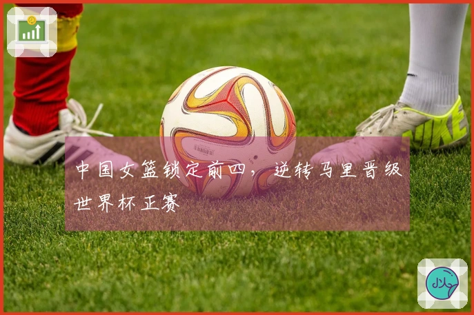 中国女篮锁定前四，逆转马里晋级世界杯正赛
