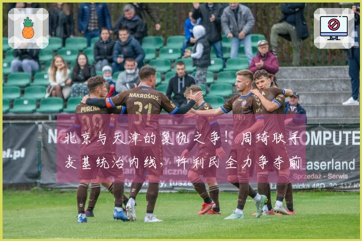 北京与天津的复仇之争！周琦联手麦基统治内线，许利民全力争夺前四名