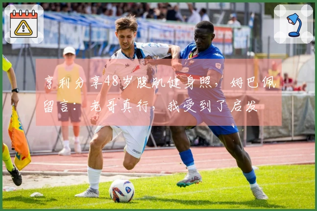 亨利分享48岁腹肌健身照，姆巴佩留言：老哥真行，我受到了启发