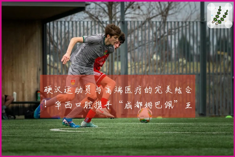 硬汉运动员与高端医疗的完美结合！华西口腔携手“成都姆巴佩”互相成就