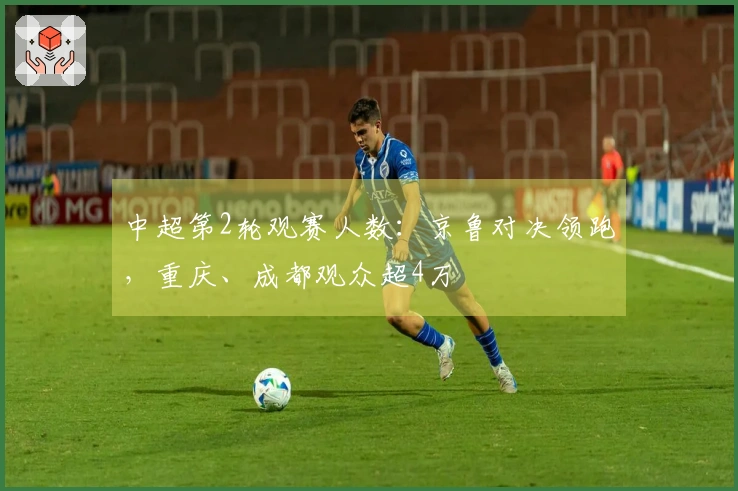 中超第2轮观赛人数：京鲁对决领跑，重庆、成都观众超4万